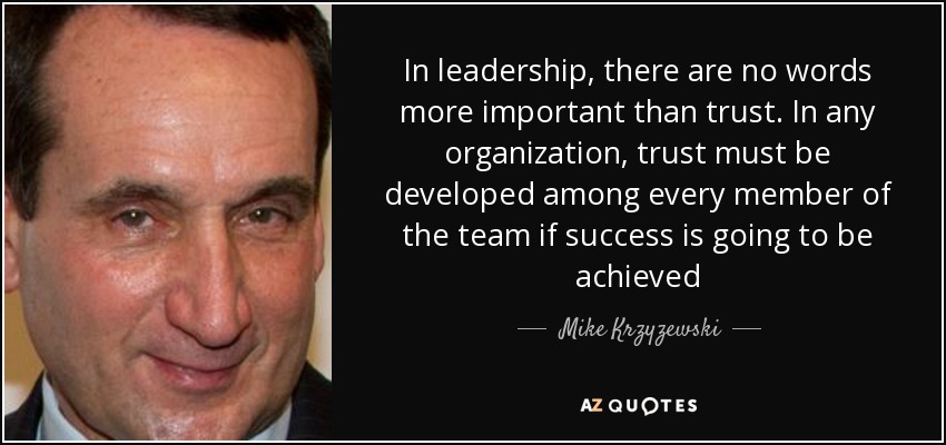 In leadership, there are no words more important than trust. In any organization, trust must be developed among every member of the team if success is going to be achieved - Mike Krzyzewski