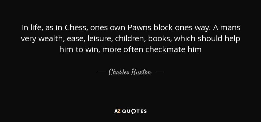 In life, as in Chess, ones own Pawns block ones way. A mans very wealth, ease, leisure, children, books, which should help him to win, more often checkmate him - Charles Buxton