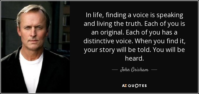 In life, finding a voice is speaking and living the truth. Each of you is an original. Each of you has a distinctive voice. When you find it, your story will be told. You will be heard. - John Grisham