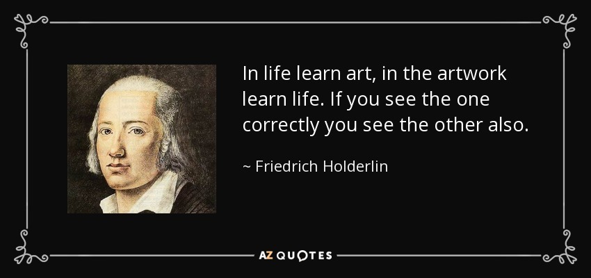 In life learn art, in the artwork learn life. If you see the one correctly you see the other also. - Friedrich Holderlin