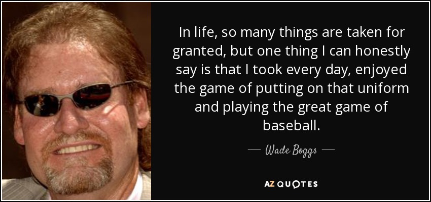 In life, so many things are taken for granted, but one thing I can honestly say is that I took every day, enjoyed the game of putting on that uniform and playing the great game of baseball. - Wade Boggs