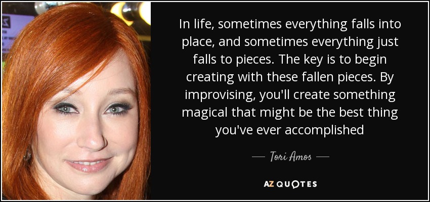 In life, sometimes everything falls into place, and sometimes everything just falls to pieces. The key is to begin creating with these fallen pieces. By improvising, you'll create something magical that might be the best thing you've ever accomplished - Tori Amos
