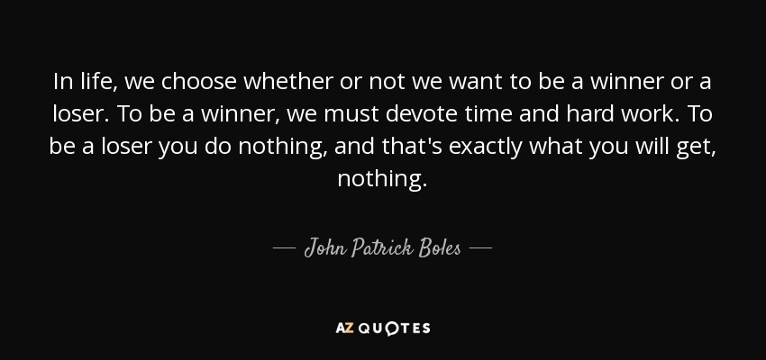In life, we choose whether or not we want to be a winner or a loser. To be a winner, we must devote time and hard work. To be a loser you do nothing, and that's exactly what you will get, nothing. - John Patrick Boles