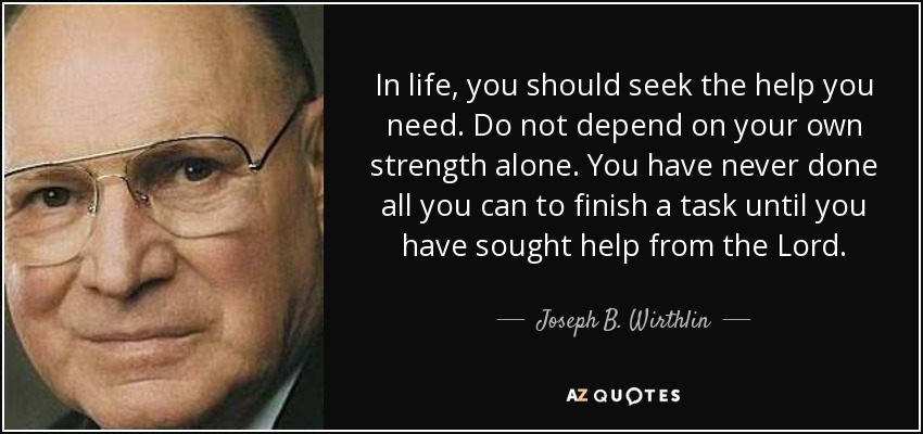 In life, you should seek the help you need. Do not depend on your own strength alone. You have never done all you can to finish a task until you have sought help from the Lord. - Joseph B. Wirthlin