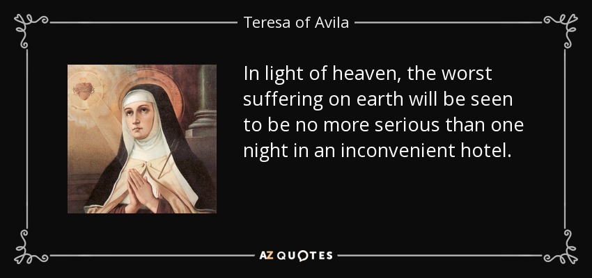 In light of heaven, the worst suffering on earth will be seen to be no more serious than one night in an inconvenient hotel. - Teresa of Avila