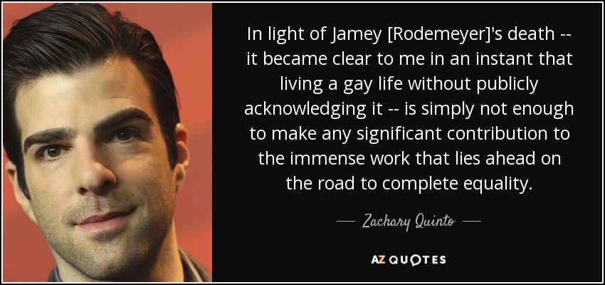 In light of Jamey [Rodemeyer]'s death -- it became clear to me in an instant that living a gay life without publicly acknowledging it -- is simply not enough to make any significant contribution to the immense work that lies ahead on the road to complete equality. - Zachary Quinto