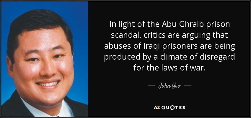 In light of the Abu Ghraib prison scandal, critics are arguing that abuses of Iraqi prisoners are being produced by a climate of disregard for the laws of war. - John Yoo