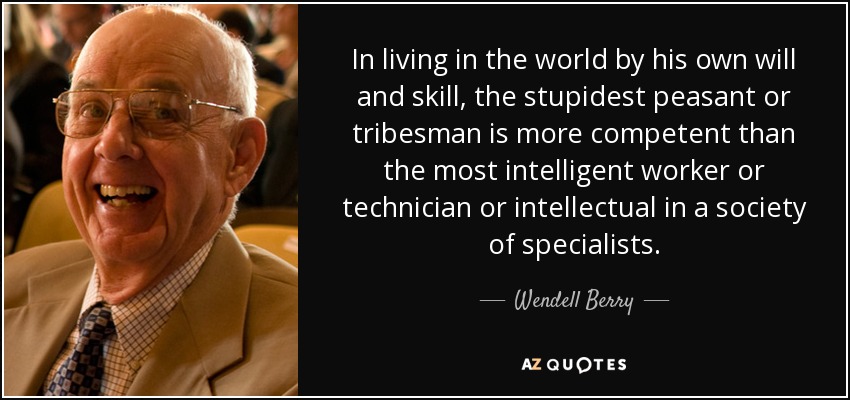 In living in the world by his own will and skill, the stupidest peasant or tribesman is more competent than the most intelligent worker or technician or intellectual in a society of specialists. - Wendell Berry