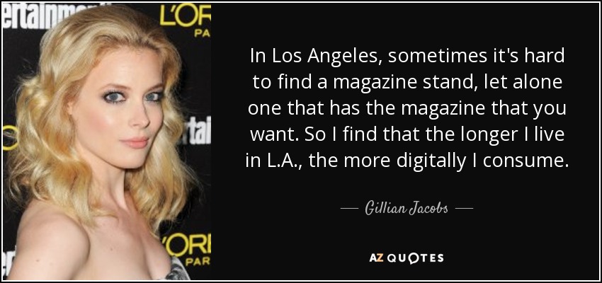 In Los Angeles, sometimes it's hard to find a magazine stand, let alone one that has the magazine that you want. So I find that the longer I live in L.A., the more digitally I consume. - Gillian Jacobs