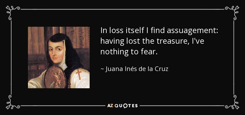 In loss itself I find assuagement: having lost the treasure, I've nothing to fear. - Juana Inés de la Cruz