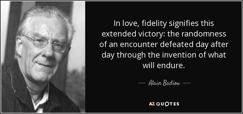 In love, fidelity signifies this extended victory: the randomness of an encounter defeated day after day through the invention of what will endure. - Alain Badiou