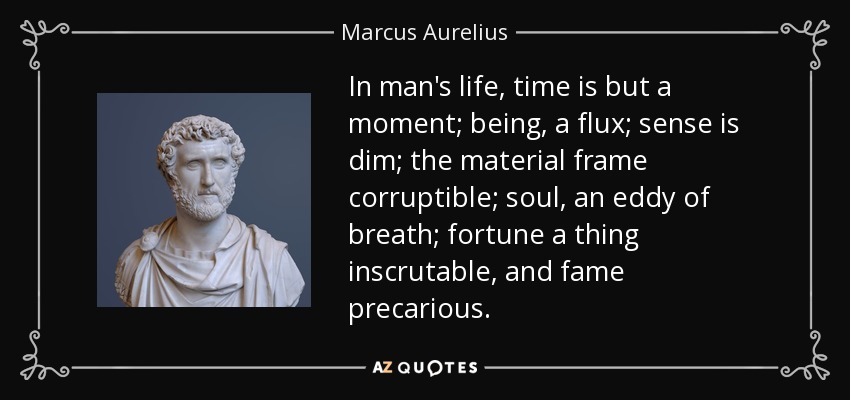 In man's life, time is but a moment; being, a flux; sense is dim; the material frame corruptible; soul, an eddy of breath; fortune a thing inscrutable, and fame precarious. - Marcus Aurelius