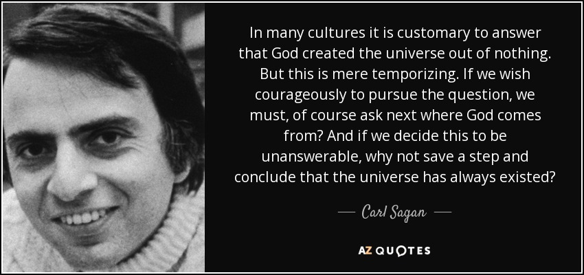 In many cultures it is customary to answer that God created the universe out of nothing. But this is mere temporizing. If we wish courageously to pursue the question, we must, of course ask next where God comes from? And if we decide this to be unanswerable, why not save a step and conclude that the universe has always existed? - Carl Sagan