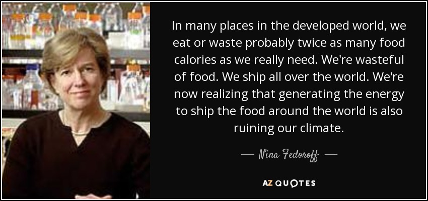 In many places in the developed world, we eat or waste probably twice as many food calories as we really need. We're wasteful of food. We ship all over the world. We're now realizing that generating the energy to ship the food around the world is also ruining our climate. - Nina Fedoroff