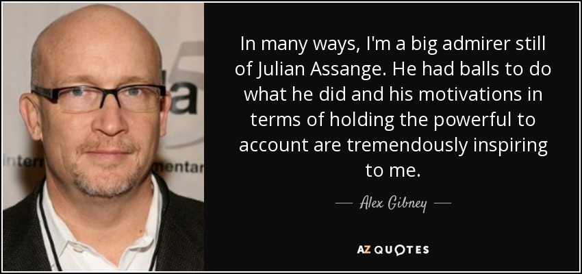 In many ways, I'm a big admirer still of Julian Assange. He had balls to do what he did and his motivations in terms of holding the powerful to account are tremendously inspiring to me. - Alex Gibney