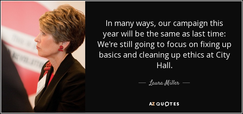In many ways, our campaign this year will be the same as last time: We're still going to focus on fixing up basics and cleaning up ethics at City Hall. - Laura Miller