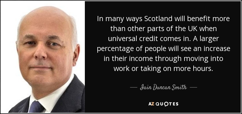 In many ways Scotland will benefit more than other parts of the UK when universal credit comes in. A larger percentage of people will see an increase in their income through moving into work or taking on more hours. - Iain Duncan Smith