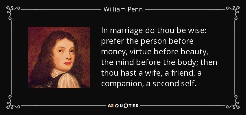 In marriage do thou be wise: prefer the person before money, virtue before beauty, the mind before the body; then thou hast a wife, a friend, a companion, a second self. - William Penn