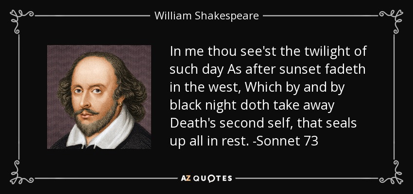In me thou see'st the twilight of such day As after sunset fadeth in the west, Which by and by black night doth take away Death's second self, that seals up all in rest. -Sonnet 73 - William Shakespeare