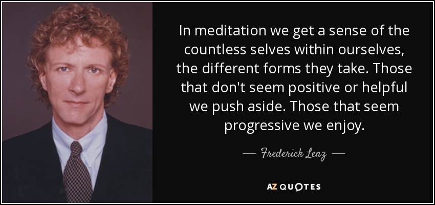 In meditation we get a sense of the countless selves within ourselves, the different forms they take. Those that don't seem positive or helpful we push aside. Those that seem progressive we enjoy. - Frederick Lenz