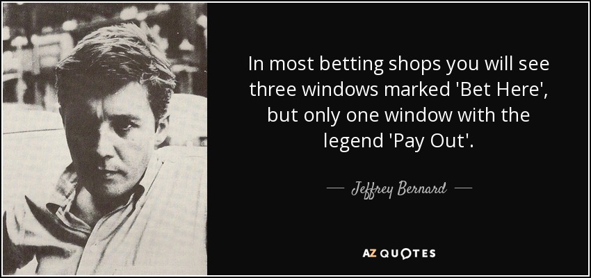 In most betting shops you will see three windows marked 'Bet Here', but only one window with the legend 'Pay Out'. - Jeffrey Bernard