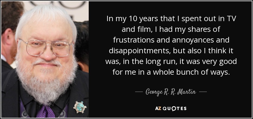 In my 10 years that I spent out in TV and film, I had my shares of frustrations and annoyances and disappointments, but also I think it was, in the long run, it was very good for me in a whole bunch of ways. - George R. R. Martin