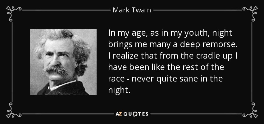 In my age, as in my youth, night brings me many a deep remorse. I realize that from the cradle up I have been like the rest of the race - never quite sane in the night. - Mark Twain