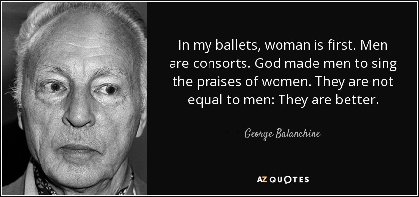 In my ballets, woman is first. Men are consorts. God made men to sing the praises of women. They are not equal to men: They are better. - George Balanchine