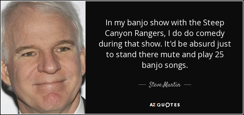 In my banjo show with the Steep Canyon Rangers, I do do comedy during that show. It'd be absurd just to stand there mute and play 25 banjo songs. - Steve Martin