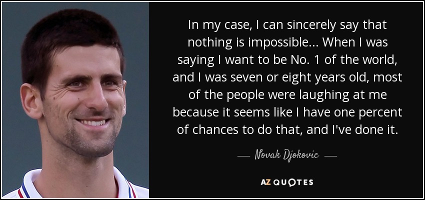 In my case, I can sincerely say that nothing is impossible... When I was saying I want to be No. 1 of the world, and I was seven or eight years old, most of the people were laughing at me because it seems like I have one percent of chances to do that, and I've done it. - Novak Djokovic