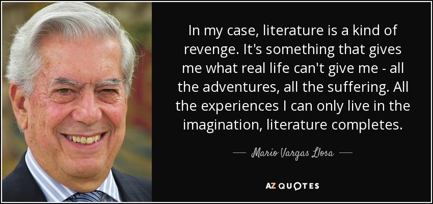 In my case, literature is a kind of revenge. It's something that gives me what real life can't give me - all the adventures, all the suffering. All the experiences I can only live in the imagination, literature completes. - Mario Vargas Llosa