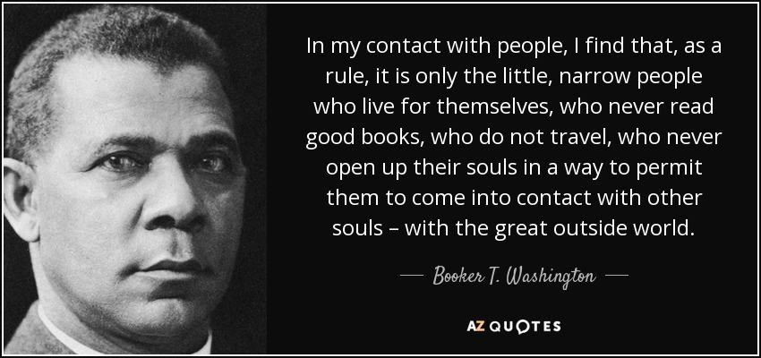 In my contact with people, I find that, as a rule, it is only the little, narrow people who live for themselves, who never read good books, who do not travel, who never open up their souls in a way to permit them to come into contact with other souls – with the great outside world. - Booker T. Washington