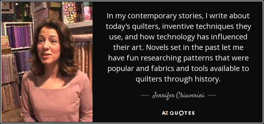 In my contemporary stories, I write about today's quilters, inventive techniques they use, and how technology has influenced their art. Novels set in the past let me have fun researching patterns that were popular and fabrics and tools available to quilters through history. - Jennifer Chiaverini