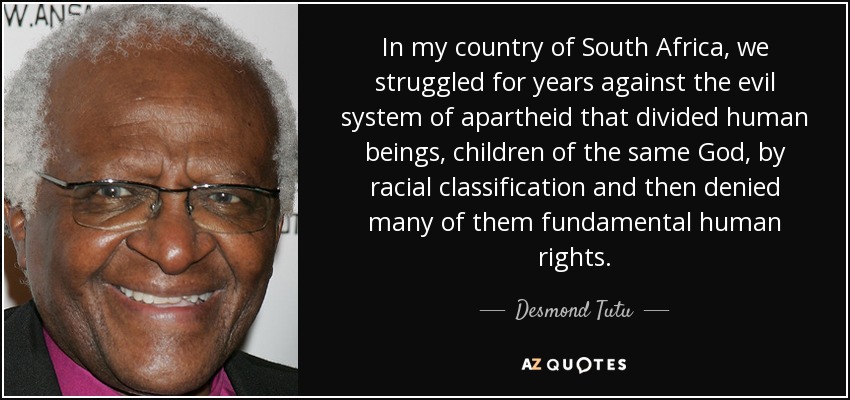 In my country of South Africa, we struggled for years against the evil system of apartheid that divided human beings, children of the same God, by racial classification and then denied many of them fundamental human rights. - Desmond Tutu