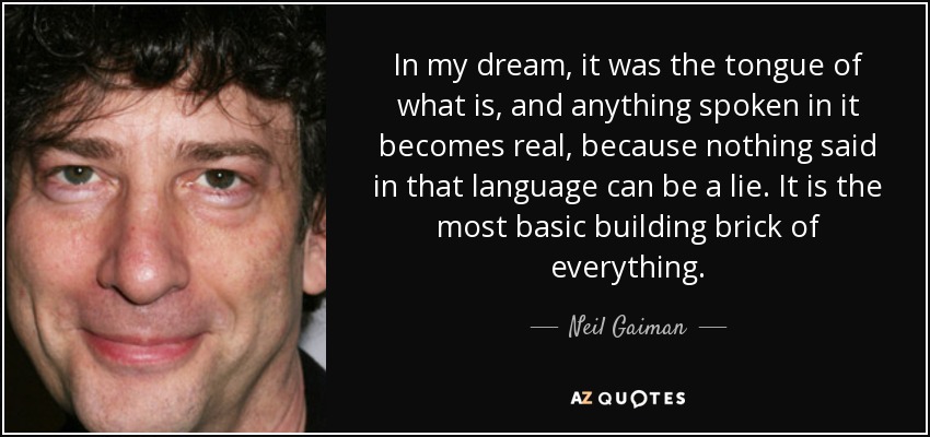 In my dream, it was the tongue of what is, and anything spoken in it becomes real, because nothing said in that language can be a lie. It is the most basic building brick of everything. - Neil Gaiman