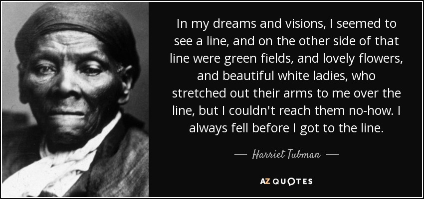 In my dreams and visions, I seemed to see a line, and on the other side of that line were green fields, and lovely flowers, and beautiful white ladies, who stretched out their arms to me over the line, but I couldn't reach them no-how. I always fell before I got to the line. - Harriet Tubman