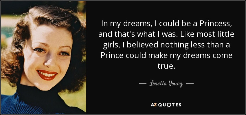 In my dreams, I could be a Princess, and that's what I was. Like most little girls, I believed nothing less than a Prince could make my dreams come true. - Loretta Young