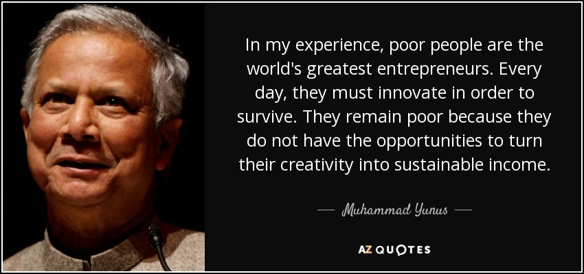 In my experience, poor people are the world's greatest entrepreneurs. Every day, they must innovate in order to survive. They remain poor because they do not have the opportunities to turn their creativity into sustainable income. - Muhammad Yunus