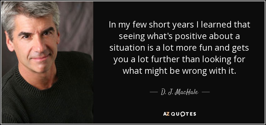 In my few short years I learned that seeing what's positive about a situation is a lot more fun and gets you a lot further than looking for what might be wrong with it. - D. J. MacHale