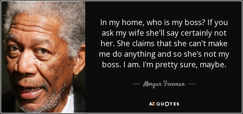 In my home, who is my boss? If you ask my wife she'll say certainly not her. She claims that she can't make me do anything and so she's not my boss. I am. I'm pretty sure, maybe. - Morgan Freeman
