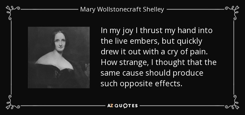 In my joy I thrust my hand into the live embers, but quickly drew it out with a cry of pain. How strange, I thought that the same cause should produce such opposite effects. - Mary Wollstonecraft Shelley