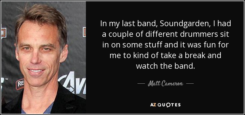 In my last band, Soundgarden, I had a couple of different drummers sit in on some stuff and it was fun for me to kind of take a break and watch the band. - Matt Cameron