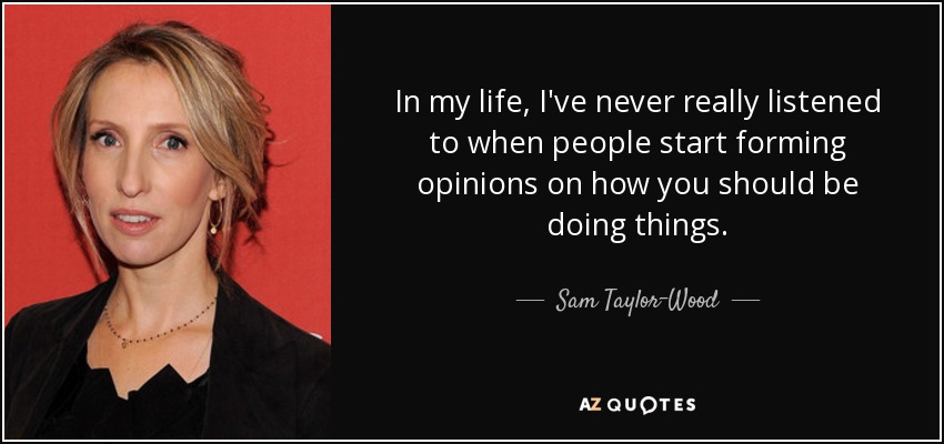In my life, I've never really listened to when people start forming opinions on how you should be doing things. - Sam Taylor-Wood