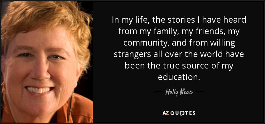 In my life, the stories I have heard from my family, my friends, my community, and from willing strangers all over the world have been the true source of my education. - Holly Near