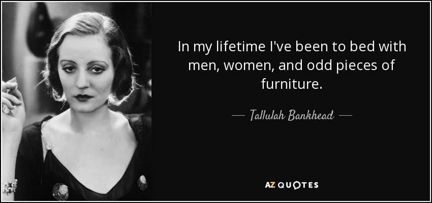 In my lifetime I've been to bed with men, women, and odd pieces of furniture. - Tallulah Bankhead