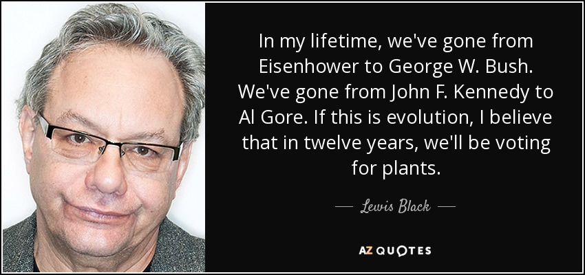 In my lifetime, we've gone from Eisenhower to George W. Bush. We've gone from John F. Kennedy to Al Gore. If this is evolution, I believe that in twelve years, we'll be voting for plants. - Lewis Black
