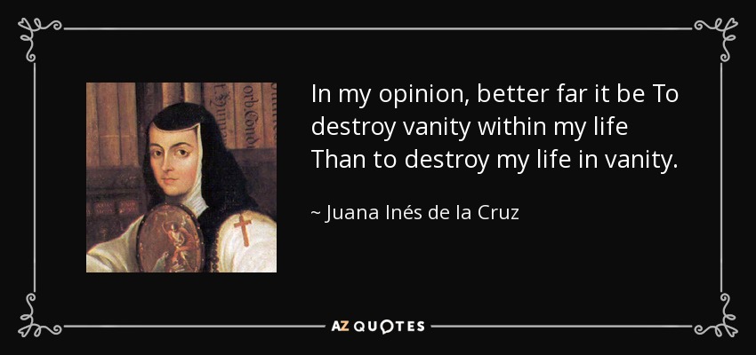 In my opinion, better far it be To destroy vanity within my life Than to destroy my life in vanity. - Juana Inés de la Cruz