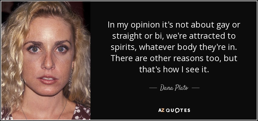 In my opinion it's not about gay or straight or bi, we're attracted to spirits, whatever body they're in. There are other reasons too, but that's how I see it. - Dana Plato