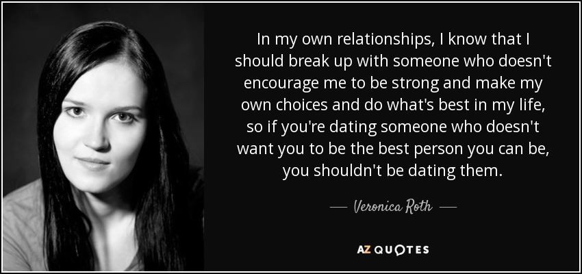 In my own relationships, I know that I should break up with someone who doesn't encourage me to be strong and make my own choices and do what's best in my life, so if you're dating someone who doesn't want you to be the best person you can be, you shouldn't be dating them. - Veronica Roth