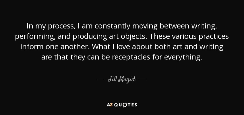 In my process, I am constantly moving between writing, performing, and producing art objects. These various practices inform one another. What I love about both art and writing are that they can be receptacles for everything. - Jill Magid